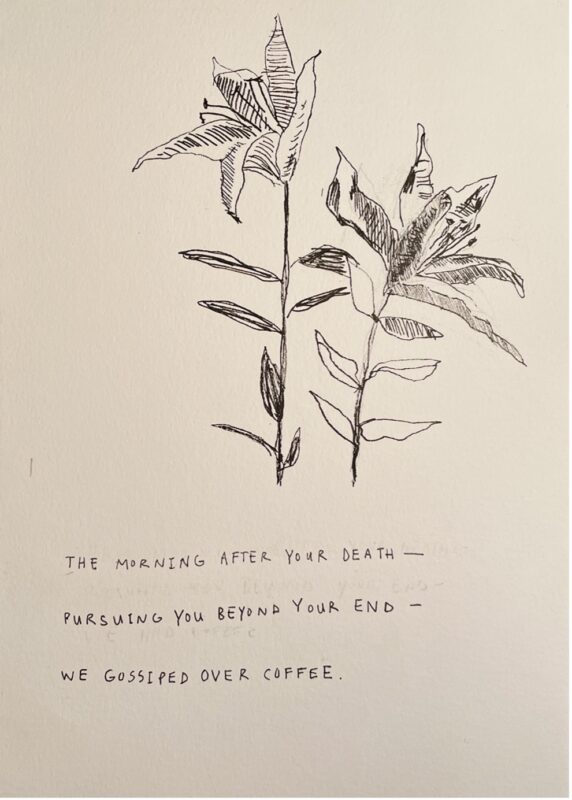 An outline-looking drawing of two flowers side by side. There are three lines of handwritten words in capital letters beneath the flowers: "The morning after your death— Pursuing you beyond your end— we gossiped over coffee."